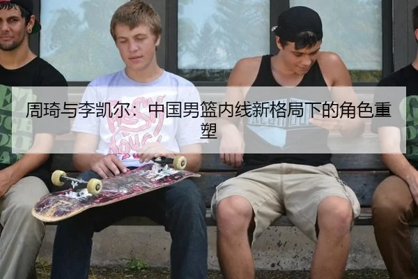 周琦与李凯尔：中国男篮内线新格局下的角色重塑