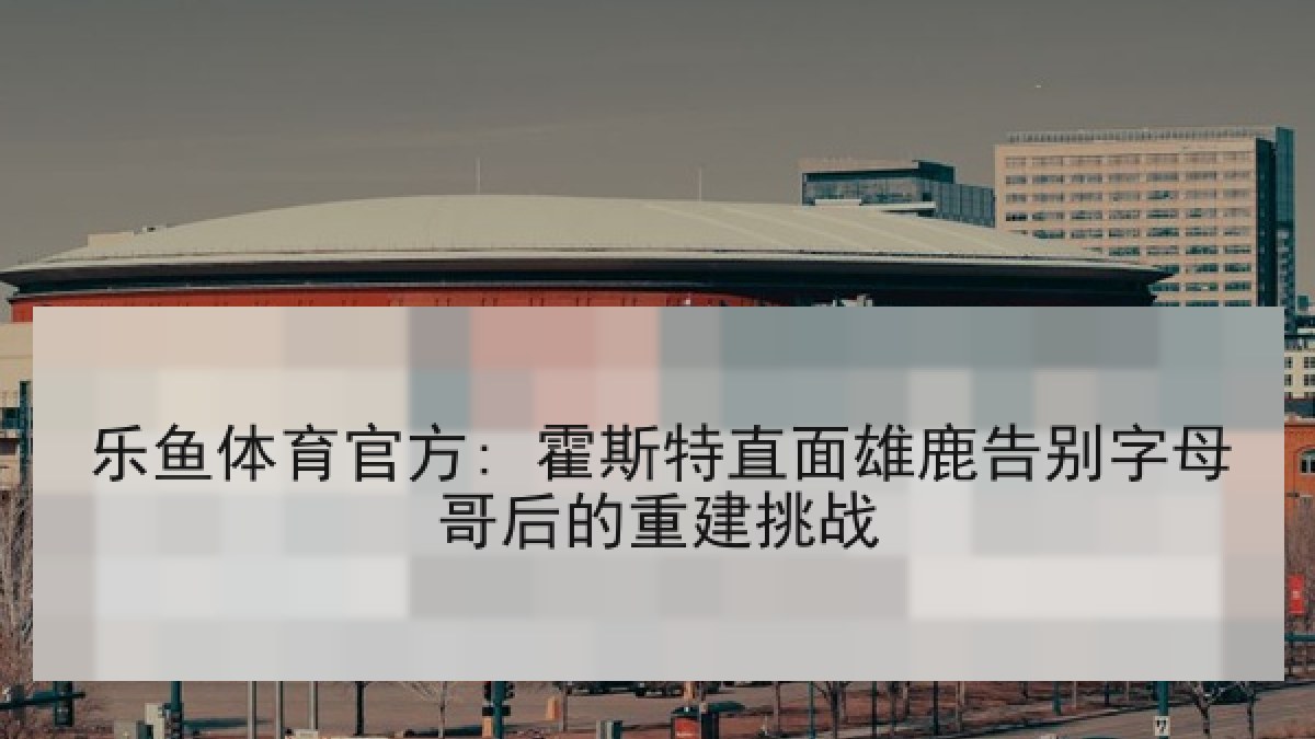乐鱼体育官方: 霍斯特直面雄鹿告别字母哥后的重建挑战