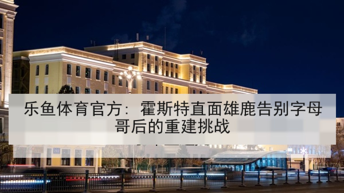 乐鱼体育官方: 霍斯特直面雄鹿告别字母哥后的重建挑战