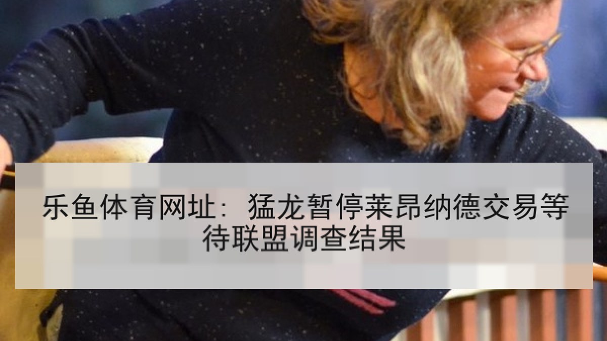 乐鱼体育网址: 猛龙暂停莱昂纳德交易等待联盟调查结果 乐鱼体育网址: 猛龙暂停莱昂纳德交易等待联盟调查结果