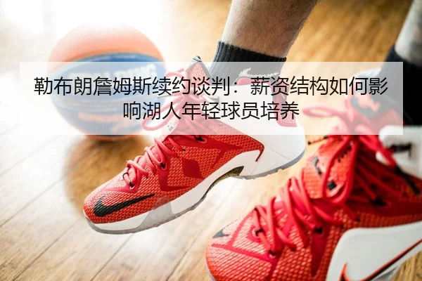 勒布朗詹姆斯续约谈判：薪资结构如何影响湖人年轻球员培养