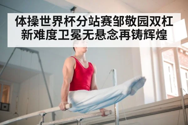 体操世界杯分站赛邹敬园双杠新难度卫冕无悬念再铸辉煌
