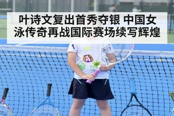 叶诗文复出首秀夺银 中国女泳传奇再战国际赛场续写辉煌