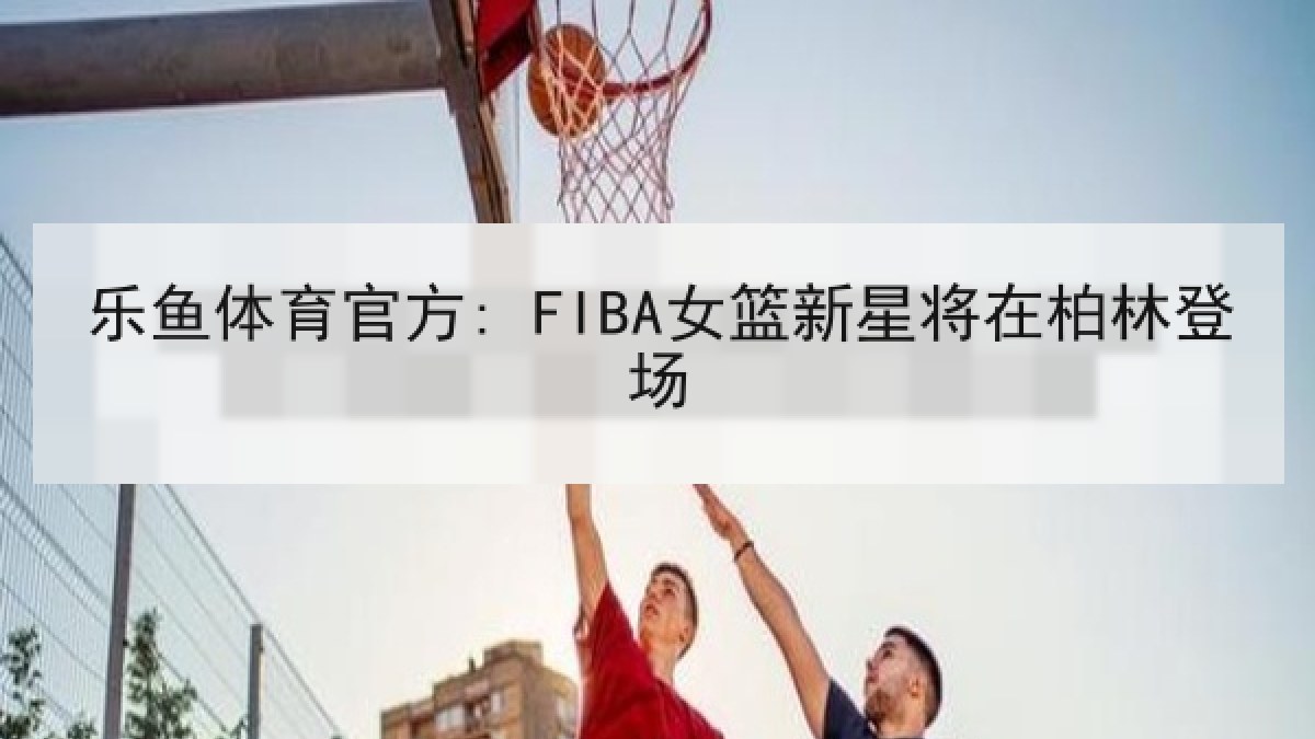 乐鱼体育官方: FIBA女篮新星将在柏林登场